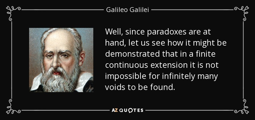 Well, since paradoxes are at hand, let us see how it might be demonstrated that in a finite continuous extension it is not impossible for infinitely many voids to be found. - Galileo Galilei