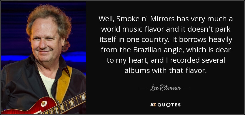 Well, Smoke n' Mirrors has very much a world music flavor and it doesn't park itself in one country. It borrows heavily from the Brazilian angle, which is dear to my heart, and I recorded several albums with that flavor. - Lee Ritenour