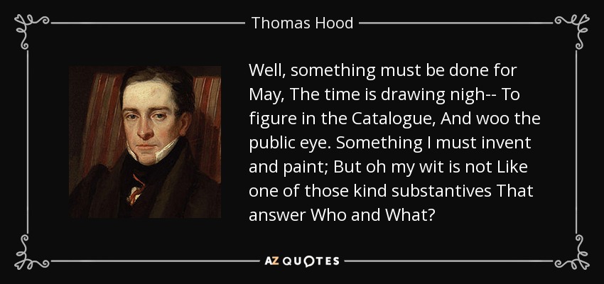 Well, something must be done for May, The time is drawing nigh-- To figure in the Catalogue, And woo the public eye. Something I must invent and paint; But oh my wit is not Like one of those kind substantives That answer Who and What? - Thomas Hood