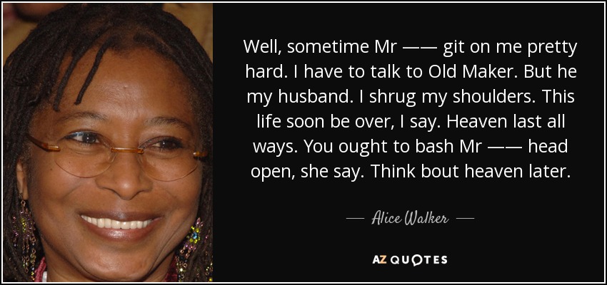 Well, sometime Mr —— git on me pretty hard. I have to talk to Old Maker. But he my husband. I shrug my shoulders. This life soon be over, I say. Heaven last all ways. You ought to bash Mr —— head open, she say. Think bout heaven later. - Alice Walker