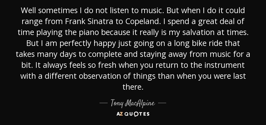 Well sometimes I do not listen to music. But when I do it could range from Frank Sinatra to Copeland. I spend a great deal of time playing the piano because it really is my salvation at times. But I am perfectly happy just going on a long bike ride that takes many days to complete and staying away from music for a bit. It always feels so fresh when you return to the instrument with a different observation of things than when you were last there. - Tony MacAlpine