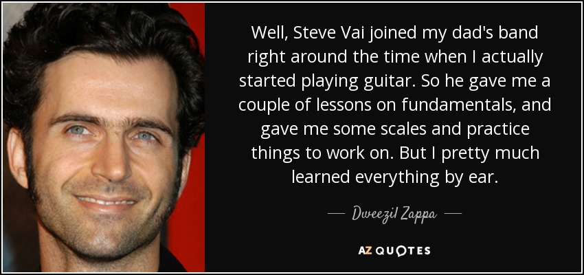 Well, Steve Vai joined my dad's band right around the time when I actually started playing guitar. So he gave me a couple of lessons on fundamentals, and gave me some scales and practice things to work on. But I pretty much learned everything by ear. - Dweezil Zappa Well, Steve Vai joined my dad's band right around the time when I actually started playing guitar. So he gave me a couple of lessons on fundamentals, and gave me some scales and practice things to work on. But I pretty much learned everything by ear. - Dweezil Zappa