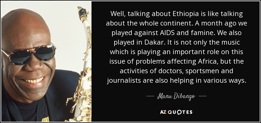 Well, talking about Ethiopia is like talking about the whole continent. A month ago we played against AIDS and famine. We also played in Dakar. It is not only the music which is playing an important role on this issue of problems affecting Africa, but the activities of doctors, sportsmen and journalists are also helping in various ways. - Manu Dibango