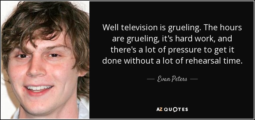 Well television is grueling. The hours are grueling, it's hard work, and there's a lot of pressure to get it done without a lot of rehearsal time. - Evan Peters