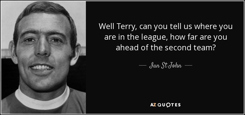 Well Terry, can you tell us where you are in the league, how far are you ahead of the second team? - Ian St John