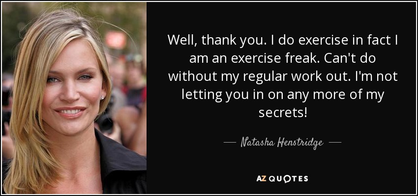 Well, thank you. I do exercise in fact I am an exercise freak. Can't do without my regular work out. I'm not letting you in on any more of my secrets! - Natasha Henstridge