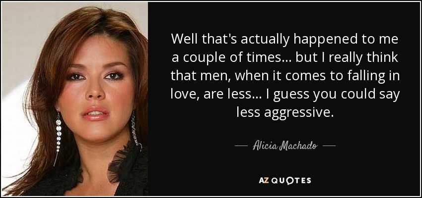 Well that's actually happened to me a couple of times... but I really think that men, when it comes to falling in love, are less... I guess you could say less aggressive. - Alicia Machado