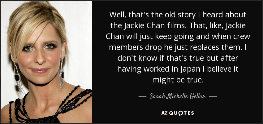 Well, that's the old story I heard about the Jackie Chan films. That, like, Jackie Chan will just keep going and when crew members drop he just replaces them. I don't know if that's true but after having worked in Japan I believe it might be true. - Sarah Michelle Gellar