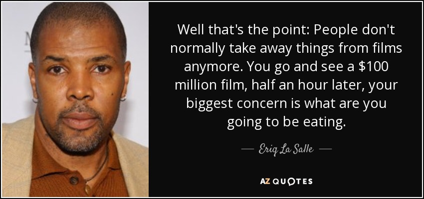 Well that's the point: People don't normally take away things from films anymore. You go and see a $100 million film, half an hour later, your biggest concern is what are you going to be eating. - Eriq La Salle