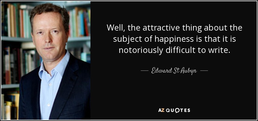 Well, the attractive thing about the subject of happiness is that it is notoriously difficult to write. - Edward St Aubyn