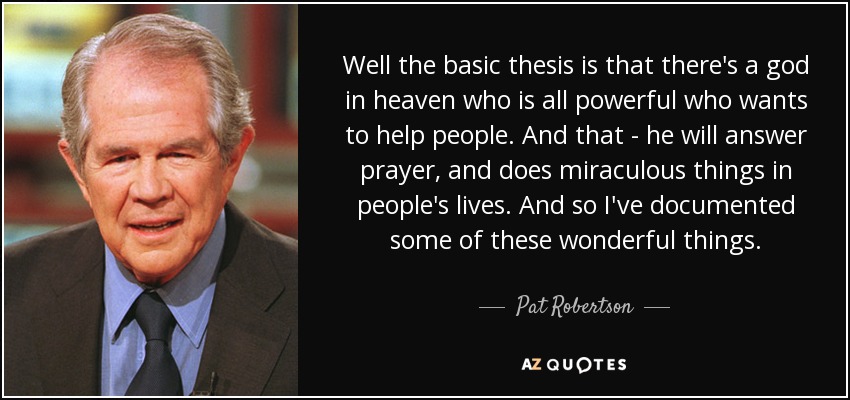 Well the basic thesis is that there's a god in heaven who is all powerful who wants to help people. And that - he will answer prayer, and does miraculous things in people's lives. And so I've documented some of these wonderful things. - Pat Robertson