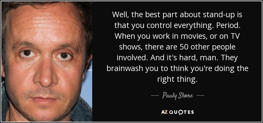 Well, the best part about stand-up is that you control everything. Period. When you work in movies, or on TV shows, there are 50 other people involved. And it's hard, man. They brainwash you to think you're doing the right thing. - Pauly Shore
