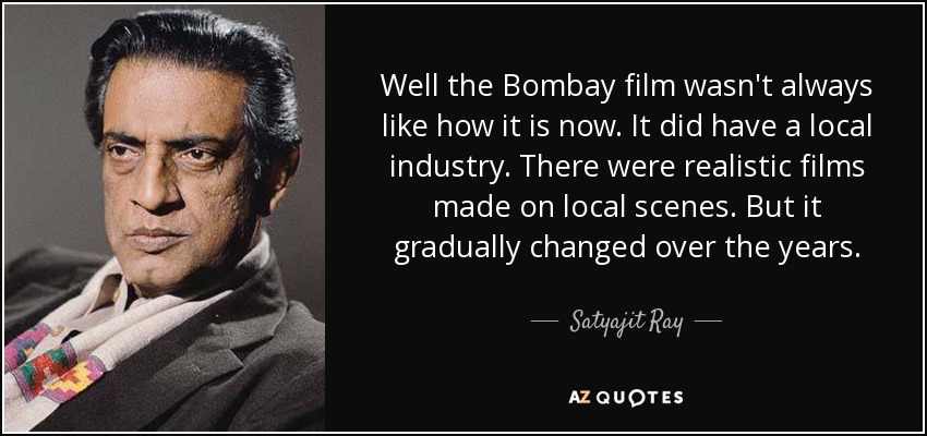 Well the Bombay film wasn't always like how it is now. It did have a local industry. There were realistic films made on local scenes. But it gradually changed over the years. - Satyajit Ray