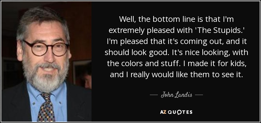 Well, the bottom line is that I'm extremely pleased with 'The Stupids.' I'm pleased that it's coming out, and it should look good. It's nice looking, with the colors and stuff. I made it for kids, and I really would like them to see it. - John Landis
