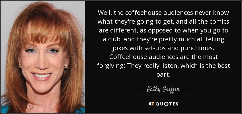 Well, the coffeehouse audiences never know what they're going to get, and all the comics are different, as opposed to when you go to a club, and they're pretty much all telling jokes with set-ups and punchlines. Coffeehouse audiences are the most forgiving: They really listen, which is the best part. - Kathy Griffin