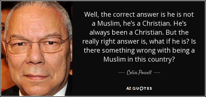 Well, the correct answer is he is not a Muslim, he’s a Christian. He’s always been a Christian. But the really right answer is, what if he is? Is there something wrong with being a Muslim in this country? - Colin Powell