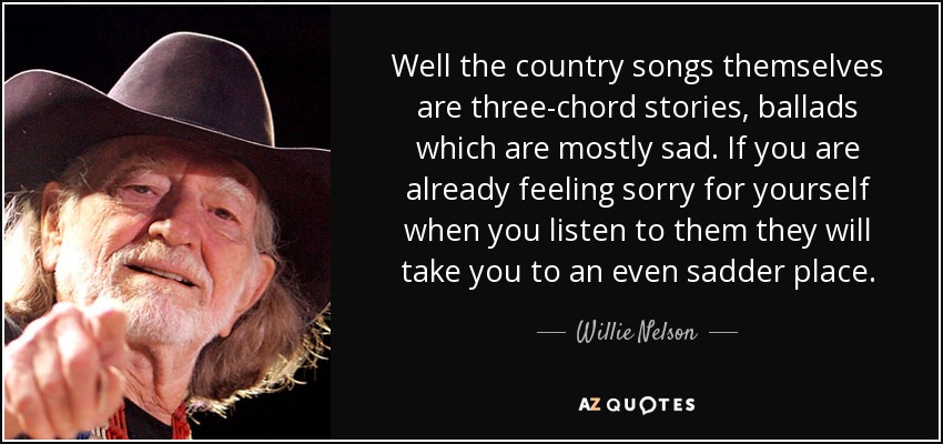 Well the country songs themselves are three-chord stories, ballads which are mostly sad. If you are already feeling sorry for yourself when you listen to them they will take you to an even sadder place. - Willie Nelson