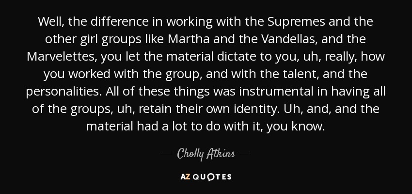 Well, the difference in working with the Supremes and the other girl groups like Martha and the Vandellas, and the Marvelettes, you let the material dictate to you, uh, really, how you worked with the group, and with the talent, and the personalities. All of these things was instrumental in having all of the groups, uh, retain their own identity. Uh, and, and the material had a lot to do with it, you know. - Cholly Atkins