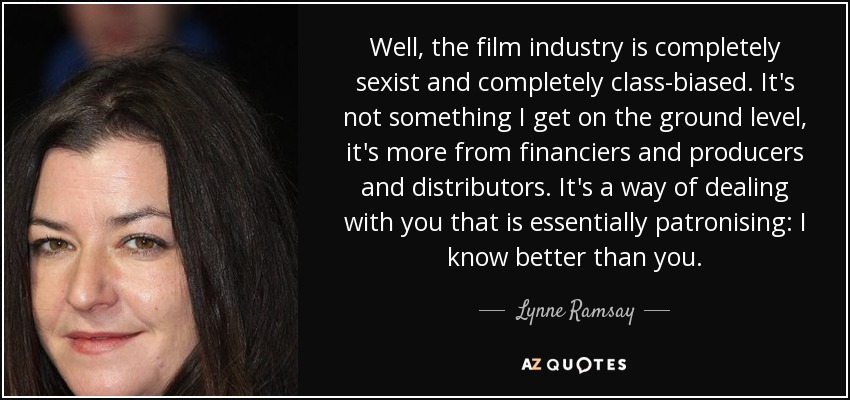 Well, the film industry is completely sexist and completely class-biased. It's not something I get on the ground level, it's more from financiers and producers and distributors. It's a way of dealing with you that is essentially patronising: I know better than you. - Lynne Ramsay