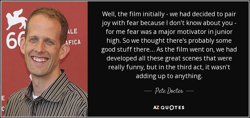 Well, the film initially - we had decided to pair joy with fear because I don't know about you - for me fear was a major motivator in junior high. So we thought there's probably some good stuff there... As the film went on, we had developed all these great scenes that were really funny, but in the third act, it wasn't adding up to anything. - Pete Docter