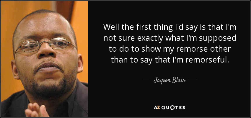 Well the first thing I'd say is that I'm not sure exactly what I'm supposed to do to show my remorse other than to say that I'm remorseful. - Jayson Blair