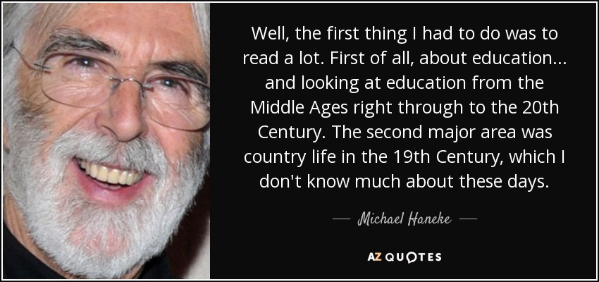 Well, the first thing I had to do was to read a lot. First of all, about education... and looking at education from the Middle Ages right through to the 20th Century. The second major area was country life in the 19th Century, which I don't know much about these days. - Michael Haneke