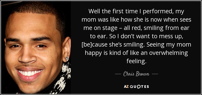 Well the first time I performed, my mom was like how she is now when sees me on stage – all red, smiling from ear to ear. So I don’t want to mess up, [be]cause she’s smiling. Seeing my mom happy is kind of like an overwhelming feeling. - Chris Brown