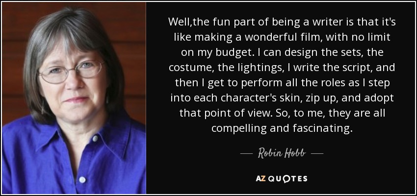 Well,the fun part of being a writer is that it's like making a wonderful film, with no limit on my budget. I can design the sets, the costume, the lightings, I write the script, and then I get to perform all the roles as I step into each character's skin, zip up, and adopt that point of view. So, to me, they are all compelling and fascinating. - Robin Hobb