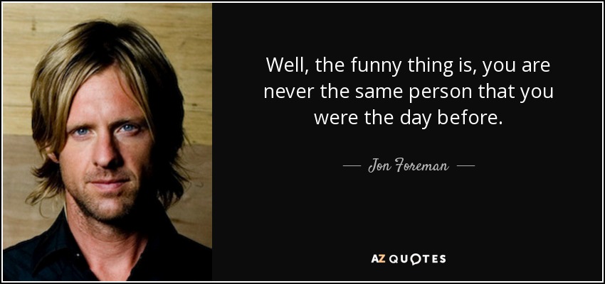 Well, the funny thing is, you are never the same person that you were the day before. - Jon Foreman