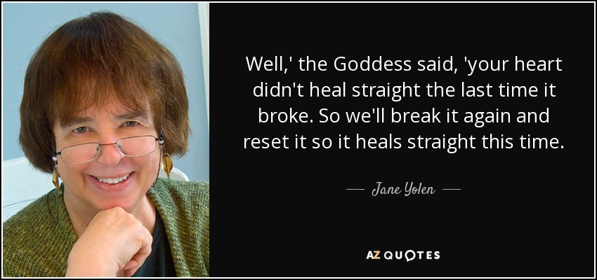 Well,' the Goddess said, 'your heart didn't heal straight the last time it broke. So we'll break it again and reset it so it heals straight this time. - Jane Yolen