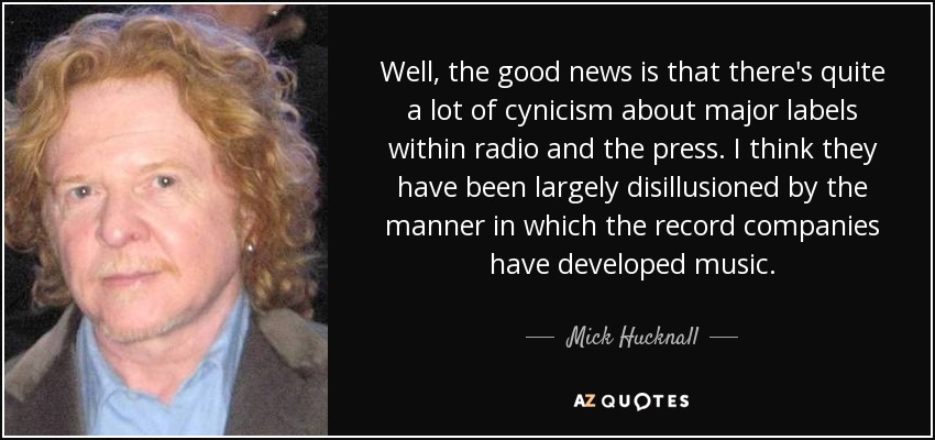 Well, the good news is that there's quite a lot of cynicism about major labels within radio and the press. I think they have been largely disillusioned by the manner in which the record companies have developed music. - Mick Hucknall