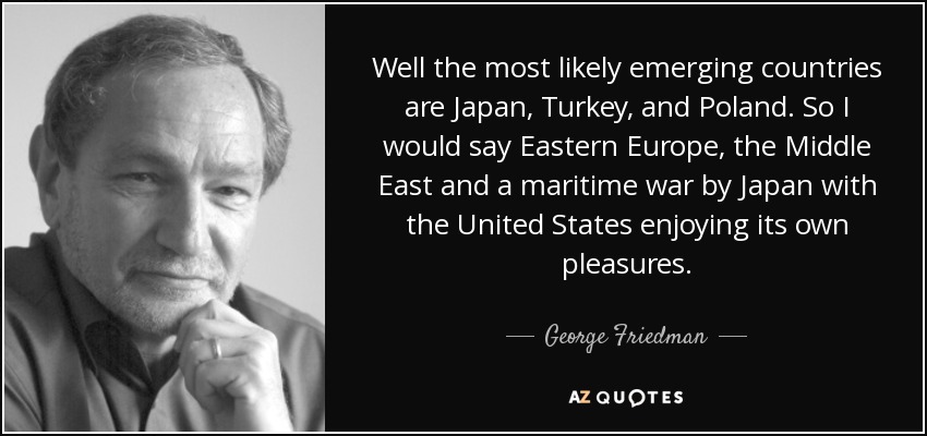 Well the most likely emerging countries are Japan, Turkey, and Poland. So I would say Eastern Europe, the Middle East and a maritime war by Japan with the United States enjoying its own pleasures. - George Friedman
