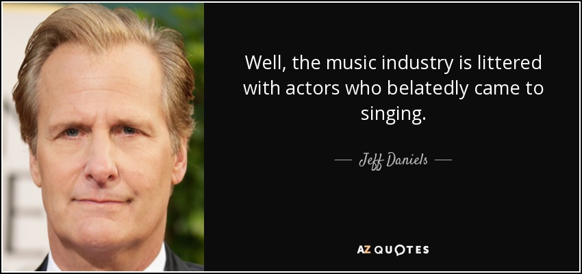 Well, the music industry is littered with actors who belatedly came to singing. - Jeff Daniels