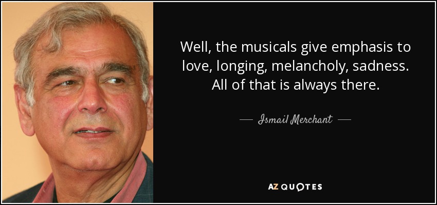 Well, the musicals give emphasis to love, longing, melancholy, sadness. All of that is always there. - Ismail Merchant