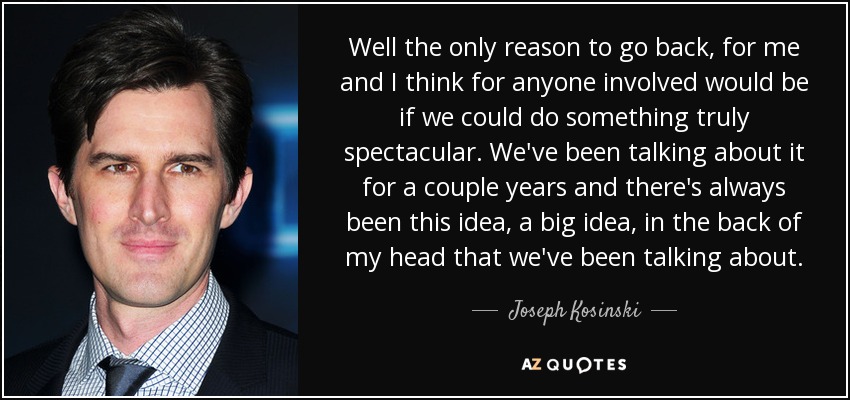 Well the only reason to go back, for me and I think for anyone involved would be if we could do something truly spectacular. We've been talking about it for a couple years and there's always been this idea, a big idea, in the back of my head that we've been talking about. - Joseph Kosinski