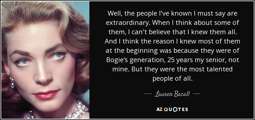 Well, the people I've known I must say are extraordinary. When I think about some of them, I can't believe that I knew them all. And I think the reason I knew most of them at the beginning was because they were of Bogie's generation, 25 years my senior, not mine. But they were the most talented people of all. - Lauren Bacall