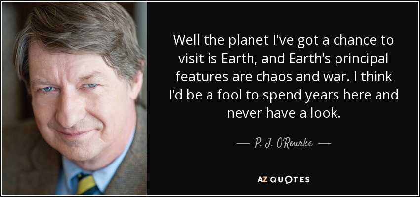 Well the planet I've got a chance to visit is Earth, and Earth's principal features are chaos and war. I think I'd be a fool to spend years here and never have a look. - P. J. O'Rourke