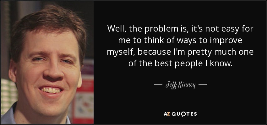 Well, the problem is, it's not easy for me to think of ways to improve myself, because I'm pretty much one of the best people I know. - Jeff Kinney