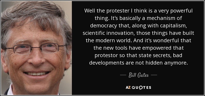 Well the protester I think is a very powerful thing. It's basically a mechanism of democracy that, along with capitalism, scientific innovation, those things have built the modern world. And it's wonderful that the new tools have empowered that protestor so that state secrets, bad developments are not hidden anymore. - Bill Gates