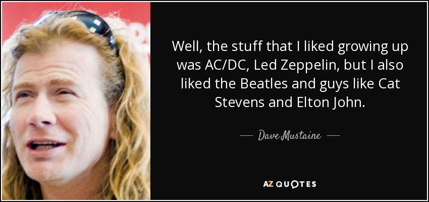 Well, the stuff that I liked growing up was AC/DC, Led Zeppelin, but I also liked the Beatles and guys like Cat Stevens and Elton John. - Dave Mustaine