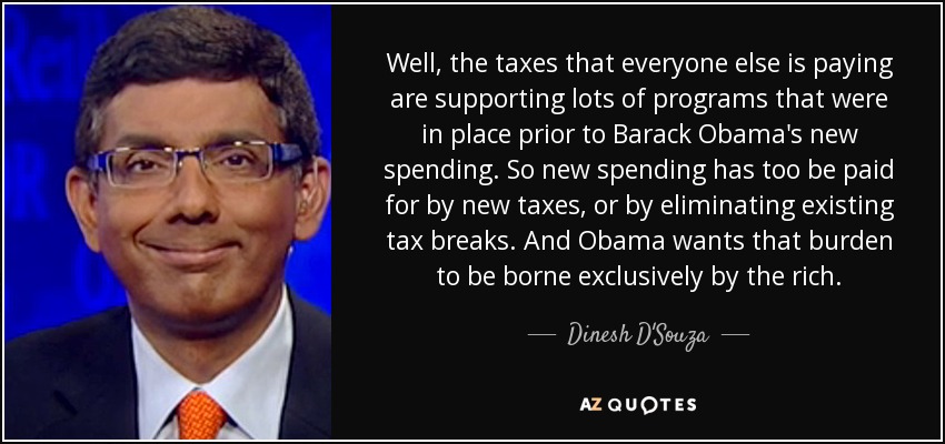 Well, the taxes that everyone else is paying are supporting lots of programs that were in place prior to Barack Obama's new spending. So new spending has too be paid for by new taxes, or by eliminating existing tax breaks. And Obama wants that burden to be borne exclusively by the rich. - Dinesh D'Souza