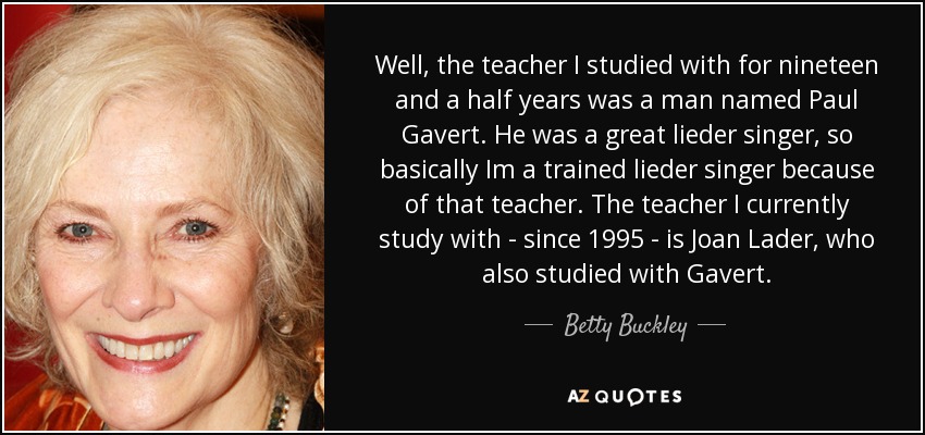 Well, the teacher I studied with for nineteen and a half years was a man named Paul Gavert. He was a great lieder singer, so basically Im a trained lieder singer because of that teacher. The teacher I currently study with - since 1995 - is Joan Lader, who also studied with Gavert. - Betty Buckley