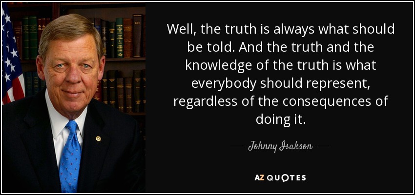 Well, the truth is always what should be told. And the truth and the knowledge of the truth is what everybody should represent, regardless of the consequences of doing it. - Johnny Isakson