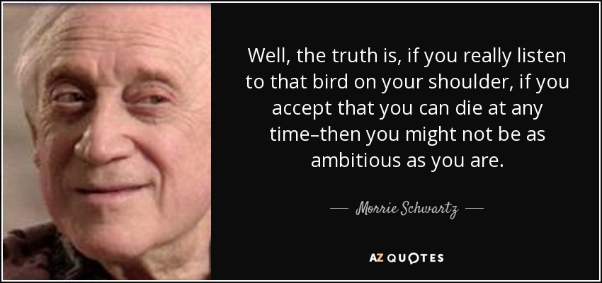 Well, the truth is, if you really listen to that bird on your shoulder, if you accept that you can die at any time–then you might not be as ambitious as you are. - Morrie Schwartz