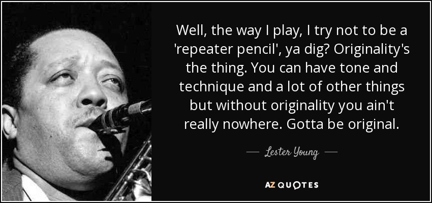 Well, the way I play, I try not to be a 'repeater pencil', ya dig? Originality's the thing. You can have tone and technique and a lot of other things but without originality you ain't really nowhere. Gotta be original. - Lester Young