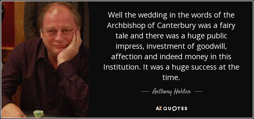 Well the wedding in the words of the Archbishop of Canterbury was a fairy tale and there was a huge public impress, investment of goodwill, affection and indeed money in this Institution. It was a huge success at the time. - Anthony Holden