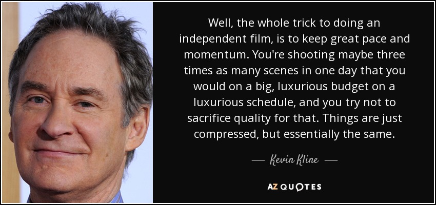 Well, the whole trick to doing an independent film, is to keep great pace and momentum. You're shooting maybe three times as many scenes in one day that you would on a big, luxurious budget on a luxurious schedule, and you try not to sacrifice quality for that. Things are just compressed, but essentially the same. - Kevin Kline