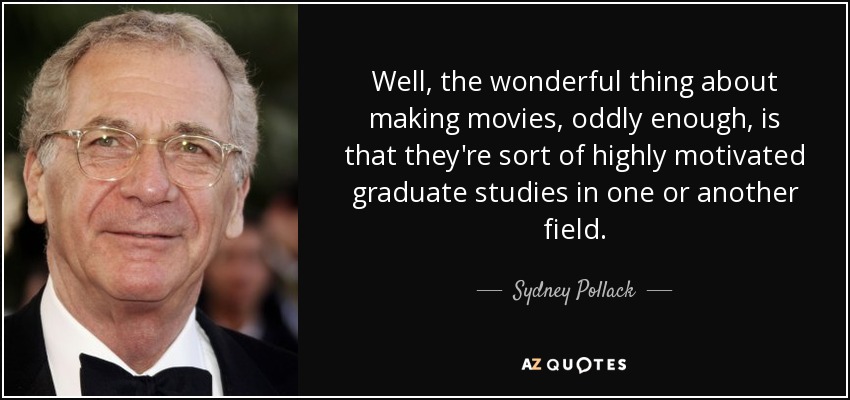 Well, the wonderful thing about making movies, oddly enough, is that they're sort of highly motivated graduate studies in one or another field. - Sydney Pollack