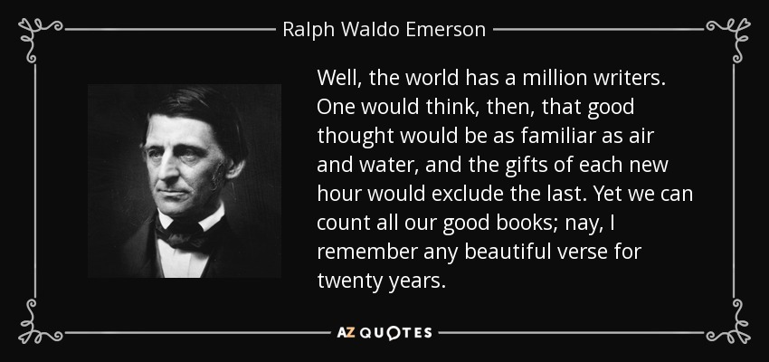 Well, the world has a million writers. One would think, then, that good thought would be as familiar as air and water, and the gifts of each new hour would exclude the last. Yet we can count all our good books; nay, I remember any beautiful verse for twenty years. - Ralph Waldo Emerson
