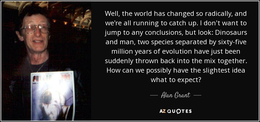 Well, the world has changed so radically, and we're all running to catch up. I don't want to jump to any conclusions, but look: Dinosaurs and man, two species separated by sixty-five million years of evolution have just been suddenly thrown back into the mix together. How can we possibly have the slightest idea what to expect? - Alan Grant